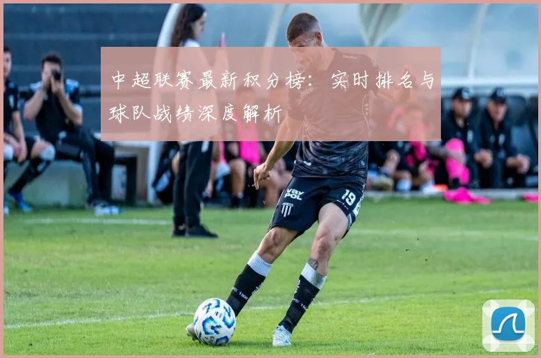 中超联赛最新积分榜：实时排名与球队战绩深度解析