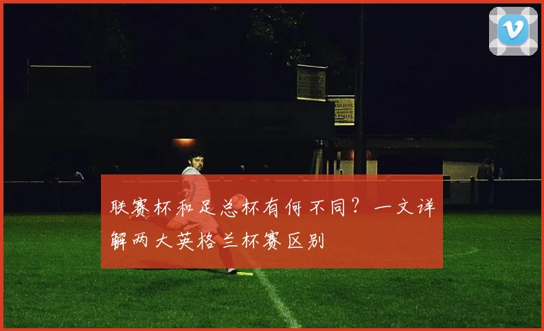 联赛杯和足总杯有何不同？一文详解两大英格兰杯赛区别