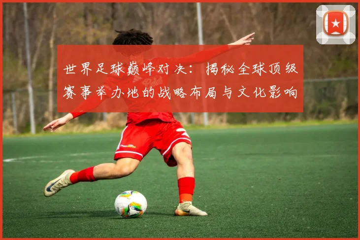 世界足球巅峰对决：揭秘全球顶级赛事举办地的战略布局与文化影响