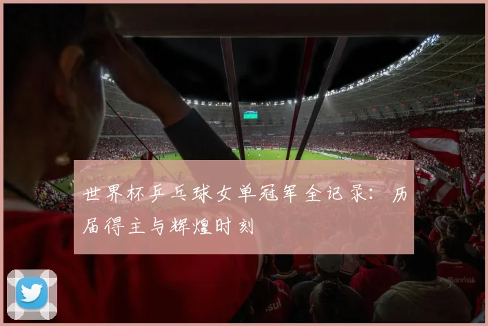 世界杯乒乓球女单冠军全记录：历届得主与辉煌时刻