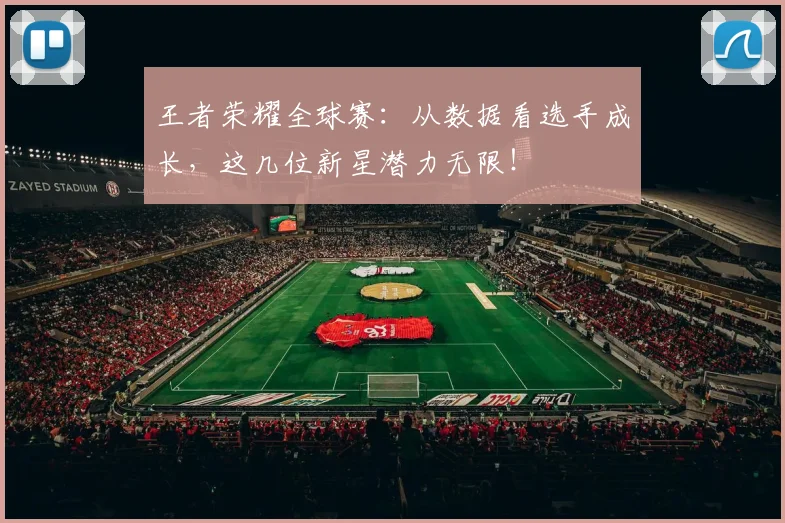 王者荣耀全球赛：从数据看选手成长，这几位新星潜力无限！