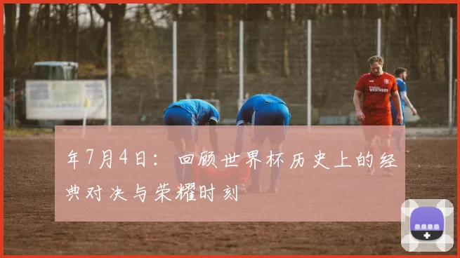 年7月4日：回顾世界杯历史上的经典对决与荣耀时刻