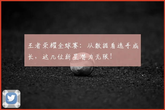 王者荣耀全球赛：从数据看选手成长，这几位新星潜力无限！